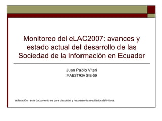 Monitoreo del eLAC2007: avances y
    estado actual del desarrollo de las
  Sociedad de la Información en Ecuador
                                          Juan Pablo Viteri
                                          MAESTRIA SIE-09




Aclaración: este documento es para discusión y no presenta resultados definitivos.
 