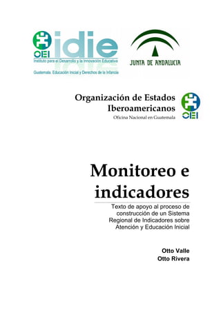 Organización de Estados
Iberoamericanos
Oficina Nacional en Guatemala
Monitoreo e
indicadores
Texto de apoyo al proceso de
construcción de un Sistema
Regional de Indicadores sobre
Atención y Educación Inicial
Otto Valle
Otto Rivera
 