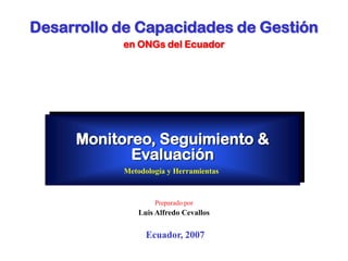 Monitoreo, Seguimiento &
Evaluación
Metodología y Herramientas
Ecuador, 2007
Preparado por
Luis Alfredo Cevallos
Desarrollo de Capacidades de Gestión
en ONGs del Ecuador
 