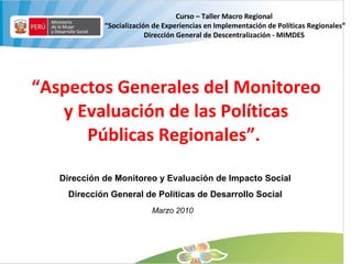 “ Aspectos Generales del Monitoreo y Evaluación de las Políticas Públicas Regionales”.  Dirección de Monitoreo y Evaluación de Impacto Social Dirección General de Políticas de Desarrollo Social Marzo 2010 Curso – Taller Macro Regional “ Socialización de Experiencias en Implementación de Políticas Regionales” Dirección General de Descentralización - MIMDES 