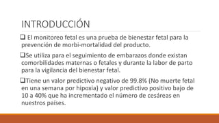 INTRODUCCIÓN
 El monitoreo fetal es una prueba de bienestar fetal para la
prevención de morbi-mortalidad del producto.
Se utiliza para el seguimiento de embarazos donde existan
comorbilidades maternas o fetales y durante la labor de parto
para la vigilancia del bienestar fetal.
Tiene un valor predictivo negativo de 99.8% (No muerte fetal
en una semana por hipoxia) y valor predictivo positivo bajo de
10 a 40% que ha incrementado el número de cesáreas en
nuestros países.
 
