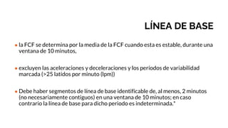 LÍNEA DE BASE
● la FCF se determina por la media de la FCF cuando esta es estable, durante una
ventana de 10 minutos,
● excluyen las aceleraciones y deceleraciones y los períodos de variabilidad
marcada (>25 latidos por minuto (lpm))
● Debe haber segmentos de línea de base identificable de, al menos, 2 minutos
(no necesariamente contiguos) en una ventana de 10 minutos; en caso
contrario la línea de base para dicho periodo es indeterminada.*
 