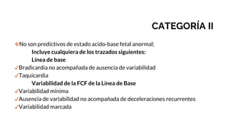 CATEGORÍA II
❖No son predictivos de estado acido-base fetal anormal;
Incluye cualquiera de los trazados siguientes:
Línea de base
✔Bradicardia no acompañada de ausencia de variabilidad
✔Taquicardia
Variabilidad de la FCF de la Línea de Base
✔Variabilidad mínima
✔Ausencia de variabilidad no acompañada de deceleraciones recurrentes
✔Variabilidad marcada
 