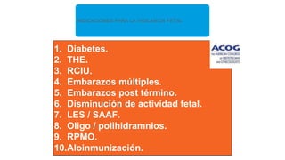 INDICACIONES PARA LA VIGILANCIA FETAL
1. Diabetes.
2. THE.
3. RCIU.
4. Embarazos múltiples.
5. Embarazos post término.
6. Disminución de actividad fetal.
7. LES / SAAF.
8. Oligo / polihidramnios.
9. RPMO.
10.Aloinmunización.
 