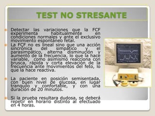 TEST NO STRESANTE




Detectar las variaciones que la FCF
experimenta
habitualmente
en
condiciones normales y ante el exclusivo
movimiento espontáneo fetal.
La FCF no es lineal sino que una acción
sincrónica
del
simpático
y
el
parasimpático, alterna disminución y
aumento de la frecuencia, lo que la hace
variable, como asimismo reacciona con
brusca, rápida y corta elevación de la
frecuencia ante movimientos del feto, lo
que la hace reactiva.



La paciente en posición semisentada,
con buen nivel de glucosa, en lugar
tranquilo y confortable, y con una
duración de 20 minutos.



Si la prueba resultara dudosa, se deberá
repetir en horario distinto al efectuado
en 4 horas.

 