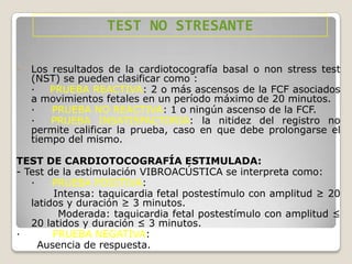 TEST NO STRESANTE
-

Los resultados de la cardiotocografía basal o non stress test
(NST) se pueden clasificar como :
·
PRUEBA REACTIVA: 2 o más ascensos de la FCF asociados
a movimientos fetales en un período máximo de 20 minutos.
·
PRUEBA NO REACTIVA: 1 o ningún ascenso de la FCF.
·
PRUEBA INSATISFACTORIA: la nitidez del registro no
permite calificar la prueba, caso en que debe prolongarse el
tiempo del mismo.

TEST DE CARDIOTOCOGRAFÍA ESTIMULADA:
- Test de la estimulación VIBROACÚSTICA se interpreta como:
·
PRUEBA POSITIVA:
Intensa: taquicardia fetal postestímulo con amplitud ≥ 20
latidos y duración ≥ 3 minutos.
Moderada: taquicardia fetal postestímulo con amplitud ≤
20 latidos y duración ≤ 3 minutos.
·
PRUEBA NEGATIVA:
Ausencia de respuesta.

 
