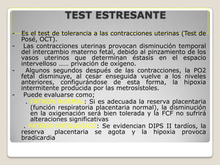 TEST ESTRESANTE
-

-

-

Es el test de tolerancia a las contracciones uterinas (Test de
Posé, OCT).
Las contracciones uterinas provocan disminución temporal
del intercambio materno fetal, debido al pinzamiento de los
vasos uterinos que determinan éstasis en el espacio
intervelloso …… privación de oxígeno.
Algunos segundos después de las contracciones, la PO2
fetal disminuye, al cesar enseguida vuelve a los niveles
anteriores, configurándose de esta forma, la hipoxia
intermitente producida por las metrosístoles.
Puede evaluarse como;
. PATRON NORMAL: Si es adecuada la reserva placentaria
(función respiratoria placentaria normal), la disminución
en la oxigenación será bien tolerada y la FCF no sufrirá
alteraciones significativas
. PATRON PATOLOGICO: Se evidencian DIPS II tardíos, la
reserva
placentaria se agota y la hipoxia provoca
bradicardia

 
