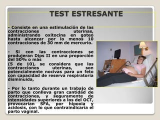 TEST ESTRESANTE
- Consiste en una estimulación de las
contracciones
uterinas,
administrando oxitocina en goteo
hasta alcanzar por lo menos 10
contracciones de 30 mm de mercurio.
- Si con las contracciones se
produjeran Dips II en una proporción
del 50% o más
(5 de 10), se considera que las
contracciones
uterinas,
son
potencialmente nocivas para un feto
con capacidad de reserva respiratoria
disminuida,
- Por lo tanto durante un trabajo de
parto que conlleva gran cantidad de
contracciones, y seguramente de
intensidades superiores a los del OCT,
provocarían SFA, por hipoxia y
acidosis, con lo que contraindicaría el
parto vaginal.

 
