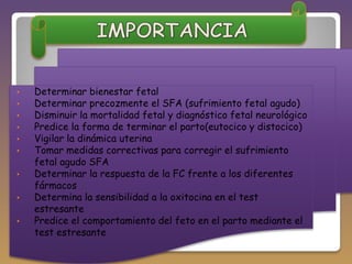•
•
•
•
•
•
•
•
•

Determinar bienestar fetal
Determinar precozmente el SFA (sufrimiento fetal agudo)
Disminuir la mortalidad fetal y diagnóstico fetal neurológico
Predice la forma de terminar el parto(eutocico y distocico)
Vigilar la dinámica uterina
Tomar medidas correctivas para corregir el sufrimiento
fetal agudo SFA
Determinar la respuesta de la FC frente a los diferentes
fármacos
Determina la sensibilidad a la oxitocina en el test
estresante
Predice el comportamiento del feto en el parto mediante el
test estresante

 