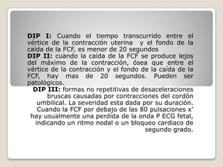 DIP I: Cuando el tiempo transcurrido entre el
vértice de la contracción uterina y el fondo de la
caída de la FCF, es menor de 20 segundos
DIP II: cuando la caída de la FCF se produce lejos
del máximo de la contracción, ósea que entre el
vértice de la contracción y el fondo de la caída de la
FCF, hay mas de 20 segundos. Pueden ser
patológicos.
DIP III: formas no repetitivas de desaceleraciones
bruscas causadas por contracciones del cordón
umbilical. La severidad esta dada por su duración.
Cuando la FCF por debajo de las 80 pulsaciones x’
hay usualmente una perdida de la onda P ECG fetal,
indicando un ritmo nodal o un bloqueo cardiaco de
segundo grado.

 