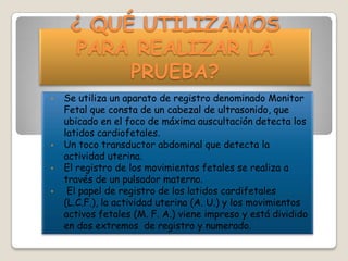 ¿ QUÉ UTILIZAMOS
PARA REALIZAR LA
PRUEBA?
•

•
•
•

Se utiliza un aparato de registro denominado Monitor
Fetal que consta de un cabezal de ultrasonido, que
ubicado en el foco de máxima auscultación detecta los
latidos cardiofetales.
Un toco transductor abdominal que detecta la
actividad uterina.
El registro de los movimientos fetales se realiza a
través de un pulsador materno.
El papel de registro de los latidos cardifetales
(L.C.F.), la actividad uterina (A. U.) y los movimientos
activos fetales (M. F. A.) viene impreso y está dividido
en dos extremos de registro y numerado.

 