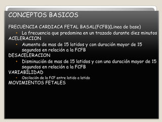 CONCEPTOS BASICOS
FRECUENCIA CARDIACA FETAL BASAL(FCFB)(Linea de base)
• La frecuencia que predomina en un trazado durante diez minutos
ACELERACION
• Aumento de mas de 15 latidos y con duración mayor de 15
segundos en relación a la FCFB
DESACELERACION
• Disminución de mas de 15 latidos y con una duración mayor de 15
segundos en relación a la FCFB
VARIABILIDAD
•

Oscilación de la FCF entre latido a latido

MOVIMIENTOS FETALES

 
