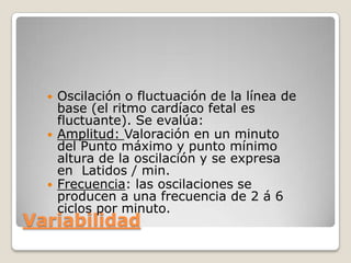 





Oscilación o fluctuación de la línea de
base (el ritmo cardíaco fetal es
fluctuante). Se evalúa:
Amplitud: Valoración en un minuto
del Punto máximo y punto mínimo
altura de la oscilación y se expresa
en Latidos / min.
Frecuencia: las oscilaciones se
producen a una frecuencia de 2 á 6
ciclos por minuto.

Variabilidad

 