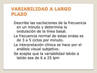 VARIABILIDAD A LARGO
PLAZO
Describe las oscilaciones de la frecuencia
en un minuto y determina la
ondulación de la línea basal.
La frecuencia normal de estas ondas es
de 3 a 5 ciclos por minuto.
La interpretación clínica se hace por el
análisis visual subjetivo.
Se acepta que la variabilidad latido a
latido sea de 6 a 25 lpm

 