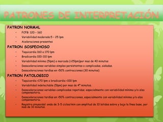 PATRON NORMAL
   •   FCFB: 120 – 160
   •   Variabilidad moderada:5 – 25 lpm
   •   Aceleraciones presentes

PATRON SOSPECHOSO
   •   Taquicardia 160 a 170 lpm
   •   Bradicardia 100-110 lpm
   •   Variabilidad mínima (5lpm) o marcada (>25lpm)por mas de 40 minutos
   •   Desaceleraciones variables simples persistentes o complicadas, aisladas.
   •   Desaceleraciones tardías en <50% contracciones (30 minutos)

PATRON PATOLOGICO
   •   Taquicardia >170 lpm o bradicardia <100 lpm
   •   Variabilidad indetectable (5lpm) por mas de 4º minutos.
   •   Desaceleraciones variables complicadas repetidas; especialmente con variabilidad mínima y/o alza
       compensatoria.
   •   Desaceleraciones tardías en >50% contracciones, especialmente con variabilidad mínima y/o alza
       compensatoria.
   •   Registro sinusoidal: onda de 3-5 ciclos/min con amplitud de 10 latidos sobre y bajo la línea base, por
       mas de 10 minutos.
 