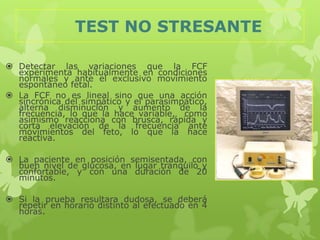 TEST NO STRESANTE

 Detectar las variaciones que la FCF
  experimenta habitualmente en condiciones
  normales y ante el exclusivo movimiento
  espontáneo fetal.
 La FCF no es lineal sino que una acción
  sincrónica del simpático y el parasimpático,
  alterna disminución y aumento de la
  frecuencia, lo que la hace variable, como
  asimismo reacciona con brusca, rápida y
  corta elevación de la frecuencia ante
  movimientos del feto, lo que la hace
  reactiva.

 La paciente en posición semisentada, con
  buen nivel de glucosa, en lugar tranquilo y
  confortable, y con una duración de 20
  minutos.

 Si la prueba resultara dudosa, se deberá
  repetir en horario distinto al efectuado en 4
  horas.
 