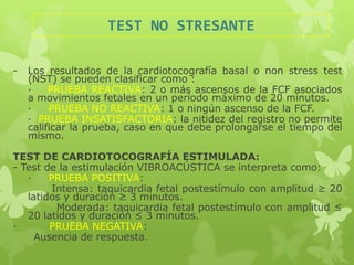 TEST NO STRESANTE

-   Los resultados de la cardiotocografía basal o non stress test
    (NST) se pueden clasificar como :
    ·    PRUEBA REACTIVA: 2 o más ascensos de la FCF asociados
    a movimientos fetales en un período máximo de 20 minutos.
    ·    PRUEBA NO REACTIVA: 1 o ningún ascenso de la FCF.
    · PRUEBA INSATISFACTORIA: la nitidez del registro no permite
    calificar la prueba, caso en que debe prolongarse el tiempo del
    mismo.

TEST DE CARDIOTOCOGRAFÍA ESTIMULADA:
- Test de la estimulación VIBROACÚSTICA se interpreta como:
   ·    PRUEBA POSITIVA:
         Intensa: taquicardia fetal postestímulo con amplitud ≥ 20
   latidos y duración ≥ 3 minutos.
          Moderada: taquicardia fetal postestímulo con amplitud ≤
   20 latidos y duración ≤ 3 minutos.
·       PRUEBA NEGATIVA:
     Ausencia de respuesta.
 