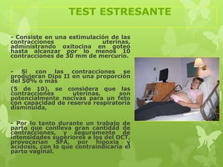 TEST ESTRESANTE

- Consiste en una estimulación de las
contracciones               uterinas,
administrando oxitocina en goteo
hasta alcanzar por lo menos 10
contracciones de 30 mm de mercurio.

- Si con las contracciones se
produjeran Dips II en una proporción
del 50% o más
(5 de 10), se considera que las
contracciones      uterinas,     son
potencialmente nocivas para un feto
con capacidad de reserva respiratoria
disminuida,

- Por lo tanto durante un trabajo de
parto que conlleva gran cantidad de
contracciones, y seguramente de
intensidades superiores a los del OCT,
provocarían SFA, por hipoxia y
acidosis, con lo que contraindicaría el
parto vaginal.
 