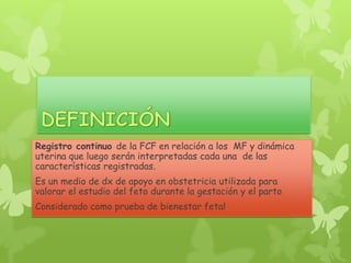 Registro continuo de la FCF en relación a los MF y dinámica
uterina que luego serán interpretadas cada una de las
características registradas.
Es un medio de dx de apoyo en obstetricia utilizada para
valorar el estudio del feto durante la gestación y el parto
Considerado como prueba de bienestar fetal
 