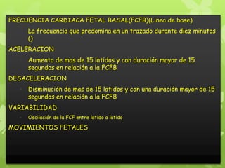 FRECUENCIA CARDIACA FETAL BASAL(FCFB)(Linea de base)
   • La frecuencia que predomina en un trazado durante diez minutos
     ()
ACELERACION
   • Aumento de mas de 15 latidos y con duración mayor de 15
     segundos en relación a la FCFB
DESACELERACION
   • Disminución de mas de 15 latidos y con una duración mayor de 15
     segundos en relación a la FCFB
VARIABILIDAD
   •   Oscilación de la FCF entre latido a latido

MOVIMIENTOS FETALES
 
