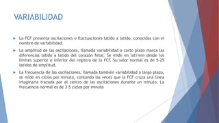 VARIABILIDAD
 La FCF presenta oscilaciones o fluctuaciones latido a latido, conocidas con el
nombre de variabilidad.
 La amplitud de las oscilaciones, llamada variabilidad a corto plazo marca las
diferencias latido a latido del corazón fetal. Se mide en lat/min desde los
límites superior e inferior del registro de la FCF. Su valor normal es de 5-25
latidos de amplitud.
 La frecuencia de las oscilaciones, llamada también variabilidad a largo plazo,
se mide en ciclos por minuto, contando las veces que la FCF cruza una línea
imaginaria trazada por el centro de las oscilaciones durante un minuto. La
frecuencia normal es de 3-5 ciclos por minuto
 