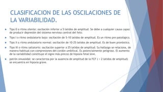 CLASIFICACION DE LAS OSCILACIONES DE
LA VARIABILIDAD.
 Tipo 0 o ritmo silente: oscilación inferior a 5 latidos de amplitud. Se debe a cualquier causa capaz
de producir depresión del sistema nervioso central del feto.
 Tipo I o ritmo ondulatorio bajo: oscilación de 5-10 latidos de amplitud. Es un ritmo pre patológico.
 Tipo II o ritmo ondulatorio normal: oscilación de 10-25 latidos de amplitud. Es de buen pronóstico.
 Tipo III o ritmo saltatorio: oscilación superior a 25 latidos de amplitud. Su hallazgo se relaciona, de
manera habitual con compresiones del cordón umbilical. Es potencialmente peligroso. El aumento
de la variabilidad constituye el signo más precoz de hipoxia fetal leve.
 patrón sinusoidal: se caracteriza por la ausencia de amplitud de la FCF ( < 2 latidos de amplitud)
se encuentra en hipoxia grave.
 
