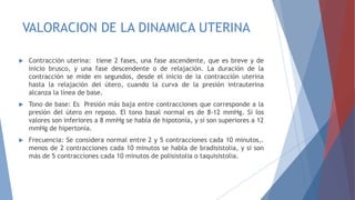 VALORACION DE LA DINAMICA UTERINA
 Contracción uterina: tiene 2 fases, una fase ascendente, que es breve y de
inicio brusco, y una fase descendente o de relajación. La duración de la
contracción se mide en segundos, desde el inicio de la contracción uterina
hasta la relajación del útero, cuando la curva de la presión intrauterina
alcanza la línea de base.
 Tono de base: Es Presión más baja entre contracciones que corresponde a la
presión del útero en reposo. El tono basal normal es de 8-12 mmHg. Si los
valores son inferiores a 8 mmHg se habla de hipotonía, y si son superiores a 12
mmHg de hipertonía.
 Frecuencia: Se considera normal entre 2 y 5 contracciones cada 10 minutos,.
menos de 2 contracciones cada 10 minutos se habla de bradisistolia, y si son
más de 5 contracciones cada 10 minutos de polisistolia o taquisistolia.
 