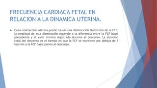 FRECUENCIA CARDIACA FETAL EN
RELACION A LA DINAMICA UTERINA.
 Cada contracción uterina puede causar una disminución transitoria de la FCF;
la amplitud de esta disminución equivale a la diferencia entre la FCF basal
precedente y el valor mínimo registrado durante el descenso. La duración
total del descenso es el tiempo en que la FCF se mantiene por debajo de 5
lat/min a la FCF basal previa al descenso.
 
