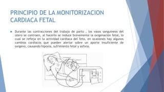 PRINCIPIO DE LA MONITORIZACION
CARDIACA FETAL
 Durante las contracciones del trabajo de parto , los vasos sanguíneos del
útero se contraen, al hacerlo se reduce brevemente la oxigenación fetal, lo
cual se refleja en la actividad cardiaca del feto, en ocasiones hay algunos
cambios cardiacos que pueden alertar sobre un aporte insuficiente de
oxigeno, causando hipoxia, sufrimiento fetal y asfixia.
 