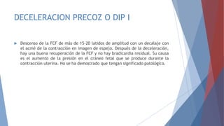 DECELERACION PRECOZ O DIP I
 Descenso de la FCF de más de 15-20 latidos de amplitud con un decalaje con
el acmé de la contracción en imagen de espejo. Después de la deceleración,
hay una buena recuperación de la FCF y no hay bradicardia residual. Su causa
es el aumento de la presión en el cráneo fetal que se produce durante la
contracción uterina. No se ha demostrado que tengan significado patológico.
 