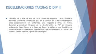DECELERACIONES TARDIAS O DIP II
 Descenso de la FCF de más de 15-20 latidos de amplitud. La FCF inicia su
descenso cuando la contracción está en el acmé o en la fase descendente.
Estas deceleraciones son uniformes, unas respecto a otras, en forma,
duración y amplitud. Después de la deceleración, la FCF se recupera
lentamente hasta llegar a la línea de base. Se deben a una insuficiencia
placentaria que comporta una hipoxia fetal, que se agrava con la contracción
uterina. Tienen un claro significado patológico.
 