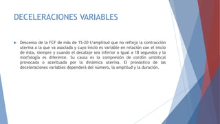 DECELERACIONES VARIABLES
 Descenso de la FCF de más de 15-20 l/amplitud que no refleja la contracción
uterina a la que va asociada y cuyo inicio es variable en relación con el inicio
de ésta, siempre y cuando el decalaje sea inferior o igual a 18 segundos y la
morfología es diferente. Su causa es la compresión de cordón umbilical
provocada o acentuada por la dinámica uterina. El pronóstico de las
deceleraciones variables dependerá del número, la amplitud y la duración.
 