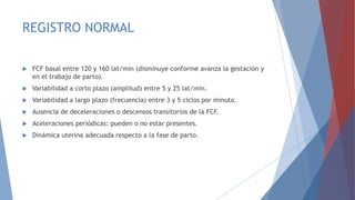 REGISTRO NORMAL
 FCF basal entre 120 y 160 lat/min (disminuye conforme avanza la gestación y
en el trabajo de parto).
 Variabilidad a corto plazo (amplitud) entre 5 y 25 lat/min.
 Variabilidad a largo plazo (frecuencia) entre 3 y 5 ciclos por minuto.
 Ausencia de deceleraciones o descensos transitorios de la FCF.
 Aceleraciones periódicas: pueden o no estar presentes.
 Dinámica uterina adecuada respecto a la fase de parto.
 