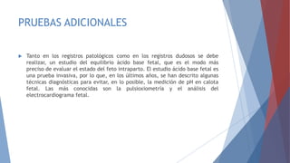 PRUEBAS ADICIONALES
 Tanto en los registros patológicos como en los registros dudosos se debe
realizar, un estudio del equilibrio ácido base fetal, que es el modo más
preciso de evaluar el estado del feto intraparto. El estudio ácido base fetal es
una prueba invasiva, por lo que, en los últimos años, se han descrito algunas
técnicas diagnósticas para evitar, en lo posible, la medición de pH en calota
fetal. Las más conocidas son la pulsioxiometría y el análisis del
electrocardiograma fetal.
 