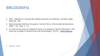 BIBLIOGRAFIA
 GPC: Vigilancia y manejo del trabajo de parto en embarazo de bajo riesgo
IMSS 052 – 08.
 Monitorización biofísica intraparto, Carmen Terre, Universidad de Barcelona
2006, 7 (2). Pág. 5 – 13.
 La atención durante el trabajo de parto y el posparto. Patient Education. The
american College of Obstetrician and Gynecologist. SP 015. www.acog.org.
 REALIZO: Dr. Ramírez
 