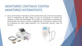 MONITOREO CONTINUO CONTRA
MONITOREO INTERMITENTE
 No se recomienda el monitoreo continuo electrónico de la frecuencia cardíaca
fetal en embarazos de bajo riesgo, ya que se incrementa el número de
cesáreas y partos instrumentados. En su lugar se recomienda la auscultación
intermitente (con Pinard, monitor o doptone) de la frecuencia cardiaca fetal
en embarazos de bajo riesgo posterior a la contracción uterina, cada 30
minutos.
 