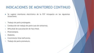 INDICACIONES DE MONITOREO CONTINUO
 Se sugiere monitoreo electrónico de la FCF intraparto en las siguientes
situaciones:
1. Trabajo de parto prolongado.
2. Conducción de trabajo de parto (uso de oxitocina).
3. Dificultad de auscultación de foco fetal.
4. Preeclampsia.
5. Diabetes.
6. Crecimiento fetal deficiente.
7. Trabajo de parto prematuro.
 