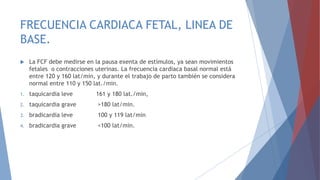 FRECUENCIA CARDIACA FETAL, LINEA DE
BASE.
 La FCF debe medirse en la pausa exenta de estímulos, ya sean movimientos
fetales o contracciones uterinas. La frecuencia cardiaca basal normal está
entre 120 y 160 lat/min, y durante el trabajo de parto también se considera
normal entre 110 y 150 lat./min.
1. taquicardia leve 161 y 180 lat./min,
2. taquicardia grave >180 lat/min.
3. bradicardia leve 100 y 119 lat/min
4. bradicardia grave <100 lat/min.
 