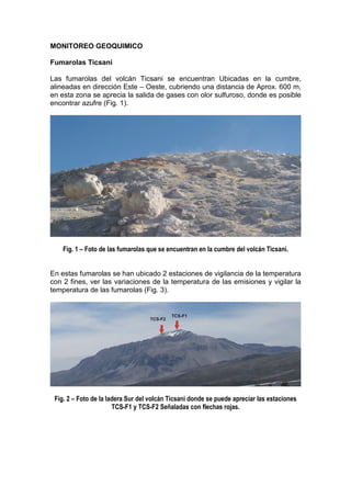 MONITOREO GEOQUIMICO

Fumarolas Ticsani

Las fumarolas del volcán Ticsani se encuentran Ubicadas en la cumbre,
alineadas en dirección Este – Oeste, cubriendo una distancia de Aprox. 600 m,
en esta zona se aprecia la salida de gases con olor sulfuroso, donde es posible
encontrar azufre (Fig. 1).




    Fig. 1 – Foto de las fumarolas que se encuentran en la cumbre del volcán Ticsani.


En estas fumarolas se han ubicado 2 estaciones de vigilancia de la temperatura
con 2 fines, ver las variaciones de la temperatura de las emisiones y vigilar la
temperatura de las fumarolas (Fig. 3).




 Fig. 2 – Foto de la ladera Sur del volcán Ticsani donde se puede apreciar las estaciones
                       TCS-F1 y TCS-F2 Señaladas con flechas rojas.
 