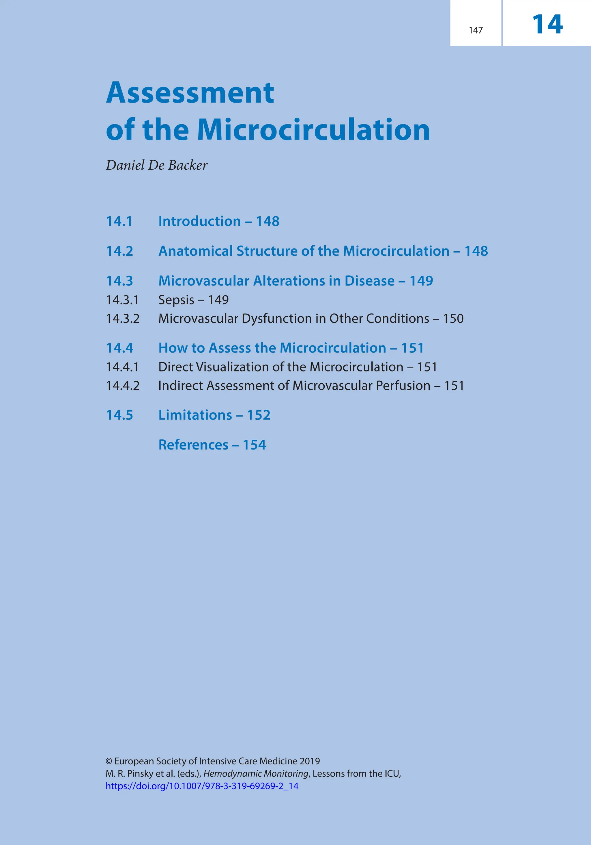 © European Society of Intensive Care Medicine 2019
M. R. Pinsky et al. (eds.), Hemodynamic Monitoring, Lessons from the ICU,
https://doi.org/10.1007/978-3-319-69269-2_14
147
Assessment
of the Microcirculation
Daniel De Backer
14
14.1	Introduction – 148
14.2	
Anatomical Structure of the Microcirculation – 148
14.3	
Microvascular Alterations in Disease – 149
14.3.1	Sepsis – 149
14.3.2	
Microvascular Dysfunction in Other Conditions – 150
14.4	
How to Assess the Microcirculation – 151
14.4.1	Direct Visualization of the Microcirculation – 151
14.4.2	
Indirect Assessment of Microvascular Perfusion – 151
14.5	Limitations – 152

References – 154
 