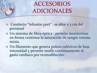 ACCESORIOS
ADICIONALES
 Conducto “infusión port” : se abre a 3 cm del
proximal
 Un sistema de fibra óptica : permite monitorizar
en forma continua la saturación de sangre venosa
mixta.
 Un filamento que genera pulsos calóricos de baja
intensidad y permite medir continuamente el
gasto cardiaco por termodilución.
 