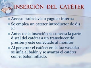 INSERCIÓN DEL CATÉTER
 Acceso : subclavia o yugular interna
 Se emplea un catéter introductor de 8.5
Fr
 Antes de la inserción se conecta la parte
distal del catéter a un transducer de
presión y este conectado al monitor
 Al penetrar el catéter en la luz vascular
se infla al balón y se avanza el catéter
con el balón inflado.
 