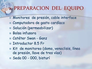 PREPARACION DEL EQUIPO
 Monitores de presión, cable interface
 Computadora de gasto cardíaco
 Solución (permeabilizar)
 Bolsa infusora
 Catéter Swan - Ganz
 Introductor 8.5 Fr
 Kit de monitoreo (domo, venoclisis, línea
de presión, llave de tres vías)
 Seda 00 - 000, bisturí
 
