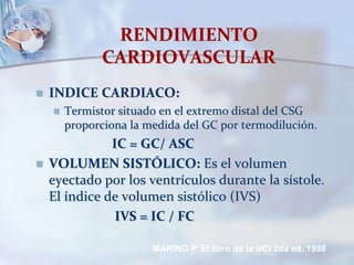 RENDIMIENTO
CARDIOVASCULAR
 INDICE CARDIACO:
 Termistor situado en el extremo distal del CSG
proporciona la medida del GC por termodilución.
IC = GC/ ASC
 VOLUMEN SISTÓLICO: Es el volumen
eyectado por los ventrículos durante la sístole.
El índice de volumen sistólico (IVS)
IVS = IC / FC
MARINO P. El libro de la UCI 2da ed. 1998
 