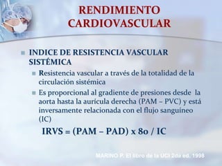 RENDIMIENTO
CARDIOVASCULAR
 INDICE DE RESISTENCIA VASCULAR
SISTÉMICA
 Resistencia vascular a través de la totalidad de la
circulación sistémica
 Es proporcional al gradiente de presiones desde la
aorta hasta la aurícula derecha (PAM – PVC) y está
inversamente relacionada con el flujo sanguíneo
(IC)
IRVS = (PAM – PAD) x 80 / IC
MARINO P. El libro de la UCI 2da ed. 1998
 