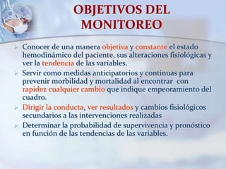OBJETIVOS DEL
MONITOREO
 Conocer de una manera objetiva y constante el estado
hemodinámico del paciente, sus alteraciones fisiológicas y
ver la tendencia de las variables.
 Servir como medidas anticipatorios y continuas para
prevenir morbilidad y mortalidad al encontrar con
rapidez cualquier cambio que indique empeoramiento del
cuadro.
 Dirigir la conducta, ver resultados y cambios fisiológicos
secundarios a las intervenciones realizadas
 Determinar la probabilidad de supervivencia y pronóstico
en función de las tendencias de las variables.
 