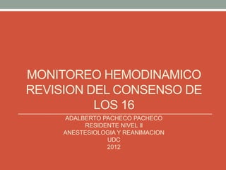 MONITOREO HEMODINAMICO
REVISION DEL CONSENSO DE
          LOS 16
     ADALBERTO PACHECO PACHECO
          RESIDENTE NIVEL II
     ANESTESIOLOGIA Y REANIMACION
                UDC
                2012
 