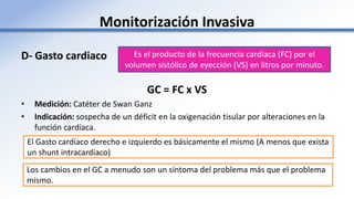 Monitorización Invasiva
D- Gasto cardiaco
GC = FC x VS
• Medición: Catéter de Swan Ganz
• Indicación: sospecha de un déficit en la oxigenación tisular por alteraciones en la
función cardíaca.
Es el producto de la frecuencia cardíaca (FC) por el
volumen sistólico de eyección (VS) en litros por minuto.
Los cambios en el GC a menudo son un síntoma del problema más que el problema
mismo.
El Gasto cardíaco derecho e izquierdo es básicamente el mismo (A menos que exista
un shunt intracardiaco)
 
