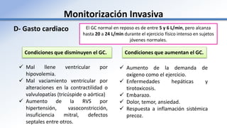 Monitorización Invasiva
D- Gasto cardiaco
Condiciones que disminuyen el GC. Condiciones que aumentan el GC.
 Mal llene ventricular por
hipovolemia.
 Mal vaciamiento ventricular por
alteraciones en la contractilidad o
valvulopatías (tricúspide o aórtica)
 Aumento de la RVS por
hipertensión, vasoconstricción,
insuficiencia mitral, defectos
septales entre otros.
 Aumento de la demanda de
oxígeno como el ejercicio.
 Enfermedades hepáticas y
tirotoxicosis.
 Embarazo.
 Dolor, temor, ansiedad.
 Respuesta a inflamación sistémica
precoz.
El GC normal en reposo es de entre 5 y 6 L/min, pero alcanza
hasta 20 a 24 L/min durante el ejercicio físico intenso en sujetos
jóvenes normales.
 