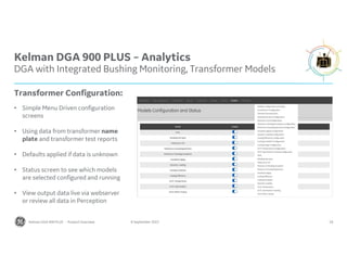 Kelman DGA 900 PLUS – Analytics
DGA with Integrated Bushing Monitoring, Transformer Models
18
8 September 2022
Transformer Configuration:
• Simple Menu Driven configuration
screens
• Using data from transformer name
plate and transformer test reports
• Defaults applied if data is unknown
• Status screen to see which models
are selected configured and running
• View output data live via webserver
or review all data in Perception
Kelman DGA 900 PLUS - Product Overview
 
